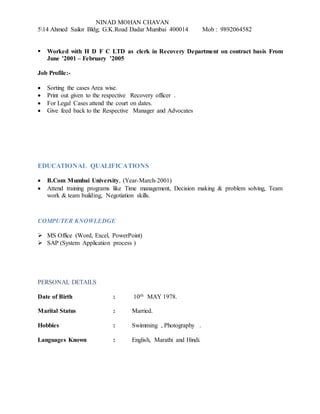 NINAD MOHAN CHAVAN
514 Ahmed Sailor Bldg; G.K.Road Dadar Mumbai 400014 Mob : 9892064582
 Worked with H D F C LTD as clerk in Recovery Department on contract basis From
June ’2001 – February ’2005
Job Profile:-
 Sorting the cases Area wise.
 Print out given to the respective Recovery officer .
 For Legal Cases attend the court on dates.
 Give feed back to the Respective Manager and Advocates
EDUCATIONAL QUALIFICATIONS
 B.Com Mumbai University, (Year-March-2001)
 Attend training programs like Time management, Decision making & problem solving, Team
work & team building, Negotiation skills.
COMPUTER KNOWLEDGE
 MS Office (Word, Excel, PowerPoint)
 SAP (System Application process )
PERSONAL DETAILS
Date of Birth : 10th MAY 1978.
Marital Status : Married.
Hobbies : Swimming , Photography .
Languages Known : English, Marathi and Hindi.
 