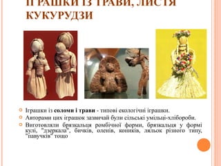 ІГРАШКИ ІЗ ТРАВИ, ЛИСТЯ 
КУКУРУДЗИ 
 Іграшки із соломи і трави - типові екологічні іграшки. 
 Авторами цих іграшок зазвичай були сільські умільці-хлібороби. 
 Виготовляли брязкальця ромбічної форми, брязкальця у формі 
кулі, "дзеркала", бичків, оленів, коників, ляльок різного типу, 
"павучків" тощо 
13 
 