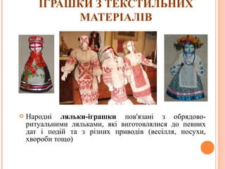 ІГРАШКИ З ТЕКСТИЛЬНИХ 
МАТЕРІАЛІВ 
 Народні ляльки-іграшки пов'язані з обрядово- 
ритуальними ляльками, які виготовлялися до певних 
дат і подій та з різних приводів (весілля, посухи, 
хвороби тощо) 
14 
 