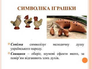 СИМВОЛІКА ІГРАШКИ 
Сопілка символізує мелодичну душу 
українського народу. 
Свищики – оберіг, шумові ефекти якого, за 
повір’ям відганяють злих духів. 
15 
 