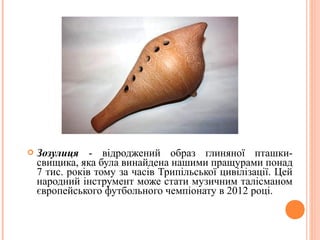  Зозулиця - відроджений образ глиняної пташки- 
свищика, яка була винайдена нашими пращурами понад 
7 тис. років тому за часів Трипільської цивілізації. Цей 
народний інструмент може стати музичним талісманом 
європейського футбольного чемпіонату в 2012 році. 
16 
 