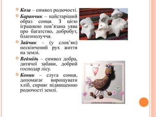  Коза – символ родючості. 
 Баранчик – найстаріший 
образ сонця. З цією 
іграшкою пов’язана уява 
про багатство, добробут, 
благополуччя. 
 Зайчик – (у слов’ян) 
нескінчений рух життя 
на землі. 
 Ведмідь – символ добра, 
дитячої забави, добрий 
господар лісу. 
 Коник – слуга сонця, 
допомагає вирощувати 
хліб, сприяє підвищенню 
родючості землі. 
17 
 