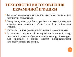 ТЕХНОЛОГІЯ ВИГОТОВЛЕННЯ 
КЕРАМІЧНОЇ ІГРАШКИ 
 Технологія виготовлення іграшок, підготовка глини майже 
всюди були однаковими. 
 Глину змішували з дрібним просіяним піском і розводили 
з водою, перетворюючи у в’язке тісто. З нього й ліпили 
іграшки. 
 Спочатку їх висушували, а через кілька днів обпалювали. 
 В залежності від якості і складу місцевих глини й піску, 
поверхня іграшок набувала певного кольору і фактури. 
Для прикраси в різних центрах використовували 
кольорову поливу або розпис. 
19 
 