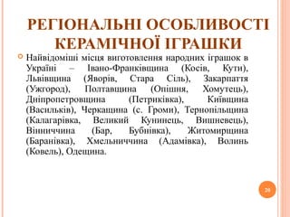 РЕГІОНАЛЬНІ ОСОБЛИВОСТІ 
КЕРАМІЧНОЇ ІГРАШКИ 
 Найвідоміші місця виготовлення народних іграшок в 
Україні – Івано-Франківщина (Косів, Кути), 
Львівщина (Яворів, Стара Сіль), Закарпаття 
(Ужгород), Полтавщина (Опішня, Хомутець), 
Дніпропетровщина (Петриківка), Київщина 
(Васильків), Черкащина (с. Громи), Тернопільщина 
(Калагарівка, Великий Кунинець, Вишневець), 
Вінниччина (Бар, Бубнівка), Житомирщина 
(Баранівка), Хмельниччина (Адамівка), Волинь 
(Ковель), Одещина. 
20 
 