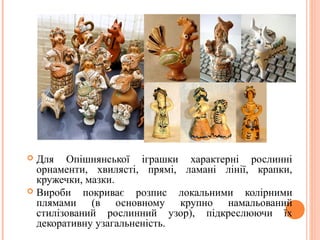  Для Опішнянської іграшки характерні рослинні 
орнаменти, хвилясті, прямі, ламані лінії, крапки, 
кружечки, мазки. 
 Вироби покриває розпис локальними колірними 
плямами (в основному крупно намальований 
стилізований рослинний узор), підкреслюючи їх 
декоративну узагальненість. 23 
 
