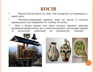 КОСІВ 
 Околиці Косова багаті на глину. Тож гончарство тут розвивалось з 
давніх часів. 
 Ужитково-декоративна кераміка, якою ми знаємо її сьогодні, 
зароджувалась десь наприкінці 18 - початку 19 століть. 
 Нині в Косові працює ціла група молодих народних майстрів, 
художників-професіоналів, які з глини виготовляють скульптурки-іграшки 
та скульптурні композиції на різноманітну тематику. 
24 
 