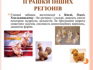 ІГРАШКИ ІНШИХ 
РЕГІОНІВ 
 Глиняні забавки, виготовлені в Києві, Одесі, 
Хмельницькому - без розпису і глазурі, дивують своєю 
нехитрою мудрістю, цільністю. Їм притаманні широта 
сюжетних задумів, сміливість композиційних вирішень, 
динамізм форми. 
27 
 