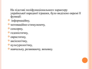 На підставі поліфункціонального характеру 
української народної іграшки, було виділено окремі її 
функції: 
 інформаційну, 
 мотиваційно-стимулюючу, 
 сенсорну, 
 гедоністичну, 
 евристичну, 
 аксіологічну, 
 культурологічну, 
 навчальну, розвиваючу, виховну. 
 