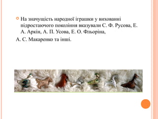  На значущість народної іграшки у вихованні 
підростаючого покоління вказували С. Ф. Русова, Е. 
А. Аркін, А. П. Усова, Е. О. Фльоріна, 
А. С. Макаренко та інші. 
 