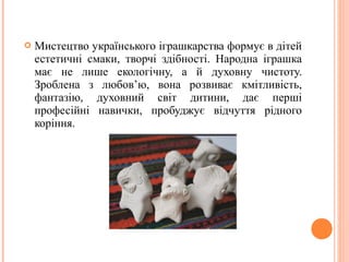 Мистецтво українського іграшкарства формує в дітей 
естетичні смаки, творчі здібності. Народна іграшка 
має не лише екологічну, а й духовну чистоту. 
Зроблена з любов’ю, вона розвиває кмітливість, 
фантазію, духовний світ дитини, дає перші 
професійні навички, пробуджує відчуття рідного 
коріння. 
 