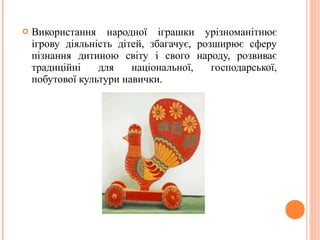  Використання народної іграшки урізноманітнює 
ігрову діяльність дітей, збагачує, розширює сферу 
пізнання дитиною світу і свого народу, розвиває 
традиційні для національної, господарської, 
побутової культури навички. 
 