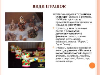 ВИДИ ІГРАШОК 
Українська народна "іграшкова 
культура" складна й розмаїта. 
Найбільш простою та 
прямолінійною класифікацією 
є поділ на дві групи: 
 Іграшки, у яких основною 
рисою є пластичні, 
художньо-естетичні 
фактори: ляльки, коники, 
баранці, олені, цапки, 
вершники, птахи, "барині", 
"куми" тощо; 
 Іграшки, основною функцією 
яких є результат здійснення 
певної механічної дії: деркачі, 
фуркала, калатала, свистки, 
луки зі стрілами, брязкальця, 
хихички тощо. 
7 
 