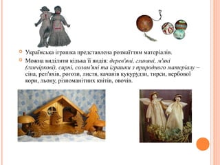  Українська іграшка представлена розмаїттям матеріалів. 
 Можна виділити кілька її видів: дерев'яні, глиняні, м'які 
(ганчіркові), сирні, солом'яні та іграшки з природного матеріалу – 
сіна, реп'яхів, рогози, листя, качанів кукурудзи, тирси, вербової 
кори, льону, різноманітних квітів, овочів. 
8 
 