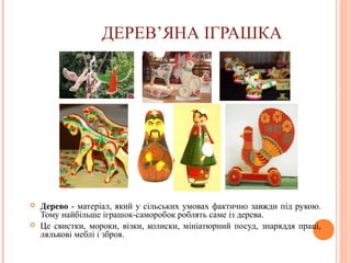 ДЕРЕВ’ЯНА ІГРАШКА 
 Дерево - матеріал, який у сільських умовах фактично завжди під рукою. 
Тому найбільше іграшок-саморобок роблять саме із дерева. 
 Це свистки, мороки, візки, колиски, мініатюрний посуд, знаряддя праці, 
лялькові меблі і зброя. 
9 
 