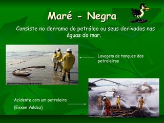 Maré - NegraMaré - Negra
Consiste no derrame do petróleo ou seus derivados nas
águas do mar.
Lavagem de tanques dos
petroleiros
Acidente com um petroleiro
(Exxon Valdez)
 
