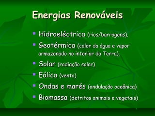 Energias RenováveisEnergias Renováveis
 HidroeléctricaHidroeléctrica (rios/barragens).(rios/barragens).
 GeotérmicaGeotérmica (calor da água e vapor(calor da água e vapor
armazenado no interior da Terra).armazenado no interior da Terra).
 SolarSolar (radiação solar)(radiação solar)
 EólicaEólica (vento)(vento)
 Ondas e marésOndas e marés (ondulação oceânica)(ondulação oceânica)
 BiomassaBiomassa (detritos animais e vegetais)(detritos animais e vegetais)
 
