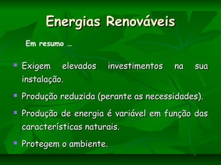Energias RenováveisEnergias Renováveis
 Exigem elevados investimentos na suaExigem elevados investimentos na sua
instalação.instalação.
 Produção reduzida (perante as necessidades).Produção reduzida (perante as necessidades).
 Produção de energia é variável em função dasProdução de energia é variável em função das
características naturais.características naturais.
 Protegem o ambiente.Protegem o ambiente.
Em resumo …
 