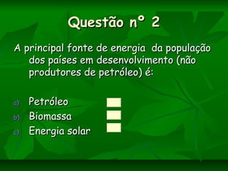Questão nº 2Questão nº 2
A principal fonte de energia da populaçãoA principal fonte de energia da população
dos países em desenvolvimento (nãodos países em desenvolvimento (não
produtores de petróleo) é:produtores de petróleo) é:
a)a) PetróleoPetróleo
b)b) BiomassaBiomassa
c)c) Energia solarEnergia solar
 