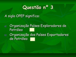 Questão nº 3Questão nº 3
A sigla OPEP significa:A sigla OPEP significa:
a)a) Organização Países Exploradores deOrganização Países Exploradores de
PetróleoPetróleo
b)b) Organização dos Países ExportadoresOrganização dos Países Exportadores
de Petróleode Petróleo
 