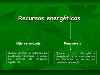 Recursos energéticosRecursos energéticos
Não renováveis Renováveis
Quando existem na natureza em
quantidades limitadas, e podem
por excesso de utilização
esgotar-se.
Quando a sua utilização é
inesgotável e as suas reservas
são ilimitadas por via de uma
constante renovação.
 
