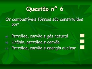 Questão nº 6Questão nº 6
Os combustíveis fósseis são constituídosOs combustíveis fósseis são constituídos
por:por:
a)a) Petróleo, carvão e gás naturalPetróleo, carvão e gás natural
b)b) Urânio, petróleo e carvãoUrânio, petróleo e carvão
c)c) Petróleo, carvão e energia nuclearPetróleo, carvão e energia nuclear
 