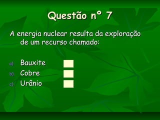 Questão nº 7Questão nº 7
A energia nuclear resulta da exploraçãoA energia nuclear resulta da exploração
de um recurso chamado:de um recurso chamado:
a)a) BauxiteBauxite
b)b) CobreCobre
c)c) UrânioUrânio
 