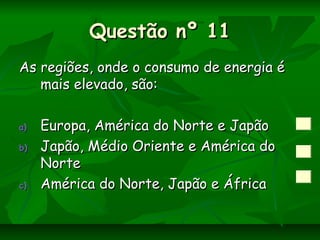 Questão nº 11Questão nº 11
As regiões, onde o consumo de energia éAs regiões, onde o consumo de energia é
mais elevado, são:mais elevado, são:
a)a) Europa, América do Norte e JapãoEuropa, América do Norte e Japão
b)b) Japão, Médio Oriente e América doJapão, Médio Oriente e América do
NorteNorte
c)c) América do Norte, Japão e ÁfricaAmérica do Norte, Japão e África
 