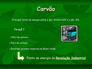 CarvãoCarvão
Principal fonte de energia entre o séc. XVIII/XIX e o séc. XX.
Porquê ?
 Fácil de extrair.
 Existiam grandes reservas no Reino Unido.
 Fácil de utilizar.
Fonte de energia da Revolução Industrial
 