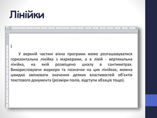 Лінійки
У верхній частині вікна програми може розташовуватися
горизонтальна лінійка з маркерами, а в лівій - вертикальна
лінійка, на якій розміщено шкалу в сантиметрах.
Використовуючи маркери та позначки на цих лінійках, можна
швидко змінювати значення деяких властивостей об'єктів
текстового документа (розміри полів, відступи абзаців тощо).
 