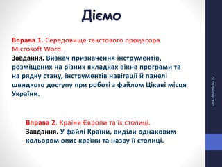 Діємо
urok-informatiku.ru
Вправа 1. Середовище текстового процесора
Microsoft Word.
Завдання. Визнач призначення інструментів,
розміщених на різних вкладках вікна програми та
на рядку стану, інструментів навігації й панелі
швидкого доступу при роботі з файлом Цікаві місця
України.
Вправа 2. Країни Європи та їх столиці.
Завдання. У файлі Країни, виділи однаковим
кольором опис країни та назву її столиці.
 