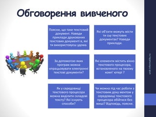 Обговорення вивченого
urok-informatiku.ru
Поясни, що таке текстовий
документ. Наведи
приклади друкованих
текстових документі в, які
ти використовуєш удома.
Які об'єкти можуть місти
ти сьу текстових
документах? Наведи
приклади.
За допомогою яких
програм можна
опрацьовувати електронні
текстові документи?
Які елементи містить вікно
текстового процесора,
встановленого на твоєму
комп' ютері ?
Як у середовищі
текстового процесора
можна виділити складові
тексту? Які існують
способи?
Чи можна під час роботи з
текстовим доку ментом у
середовищі текстового
процесора обійтися без
миші? Відповідь, поясни.
 