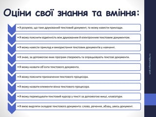 Оціни свої знання та вміння:
urok-informatiku.ru
•Я розумію, що таке друкований текстовий документ, та можу навести приклади.
•Я можу пояснити відмінність між друкованим й електронним текстовим документом.
•Я можу навести приклад и використання текстових документів у навчанні.
•Я знаю, за допомогою яких програм створюють та опрацьовують текстові документи.
•Я можу назвати об'єкти текстового документа.
•Я можу пояснити призначення текстового процесора.
•Я можу назвати елементи вікна текстового процесора.
•Я можу переміщувати текстовий курсор у тексті за допомогою миші, клавіатури.
•Я вмію виділяти складові текстового документа: слово, речення, абзац, увесь документ.
 