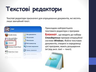 Текстові редактори
Текстові редактори призначені для опрацювання документів, які містять
лише звичайний текст.
Прикладом найпростішого
текстового редактора є програма
Блокнот , що входить до набору
Стандартних програм операційної
системи Windows. Файли текстових
документів, створені в середовищі
цієї програми, мають розширення
txt (від англ. text — текст).
 