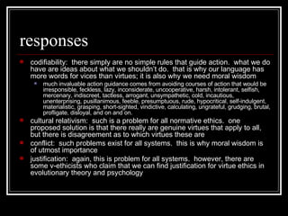 responses codifiability:  there simply are no simple rules that guide action.  what we do have are ideas about what we shouldn’t do.  that is why our language has more words for vices than virtues; it is also why we need moral wisdom much invaluable action guidance comes from avoiding courses of action that would be irresponsible, feckless, lazy, inconsiderate, uncooperative, harsh, intolerant, selfish, mercenary, indiscreet, tactless, arrogant, unsympathetic, cold, incautious, unenterprising, pusillanimous, feeble, presumptuous, rude, hypocritical, self-indulgent, materialistic, grasping, short-sighted, vindictive, calculating, ungrateful, grudging, brutal, profligate, disloyal, and on and on.  cultural relativism:  such is a problem for all normative ethics.  one proposed solution is that there really are genuine virtues that apply to all, but there is disagreement as to which virtues these are conflict:  such problems exist for all systems.  this is why moral wisdom is of utmost importance justification:  again, this is problem for all systems.  however, there are some v-ethicists who claim that we can find justification for virtue ethics in evolutionary theory and psychology 