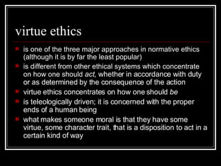virtue ethics is one of the three major approaches in normative ethics (although it is by far the least popular) is different from other ethical systems which concentrate on how one should  act,  whether in accordance with duty or as determined by the consequence of the action virtue ethics concentrates on how one should  be is teleologically driven; it is concerned with the proper ends of a human being what makes someone moral is that they have some virtue, some character trait, that is a disposition to act in a certain kind of way 