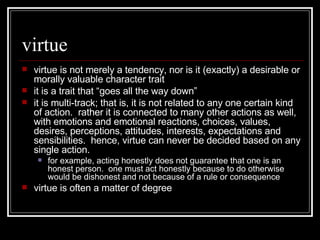 virtue virtue is not merely a tendency, nor is it (exactly) a desirable or morally valuable character trait it is a trait that “goes all the way down” it is multi-track; that is, it is not related to any one certain kind of action.  rather it is connected to many other actions as well, with emotions and emotional reactions, choices, values, desires, perceptions, attitudes, interests, expectations and sensibilities.  hence, virtue can never be decided based on any single action. for example, acting honestly does not guarantee that one is an honest person.  one must act honestly because to do otherwise would be dishonest and not because of a rule or consequence virtue is often a matter of degree 