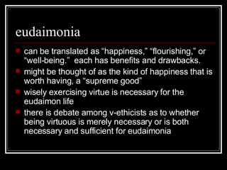eudaimonia can be translated as “happiness,” “flourishing,” or “well-being.”  each has benefits and drawbacks. might be thought of as the kind of happiness that is worth having, a “supreme good” wisely exercising virtue is necessary for the eudaimon life there is debate among v-ethicists as to whether being virtuous is merely necessary or is both necessary and sufficient for eudaimonia 