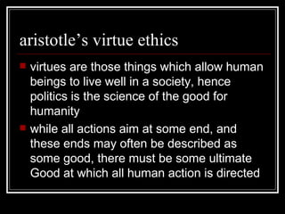 aristotle’s virtue ethics virtues are those things which allow human beings to live well in a society, hence politics is the science of the good for humanity while all actions aim at some end, and these ends may often be described as some good, there must be some ultimate Good at which all human action is directed 