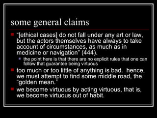 some general claims “ [ethical cases] do not fall under any art or law, but the actors themselves have always to take account of circumstances, as much as in medicine or navigation” (444). the point here is that there are no explicit rules that one can follow that guarantee being virtuous too much or too little of anything is bad.  hence, we must attempt to find some middle road, the “golden mean.” we become virtuous by acting virtuous, that is, we become virtuous out of habit. 