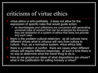 criticisms of virtue ethics virtue ethics is anti-codifiable.  it does not allow for the expression of specific rules that would guide action. as deontologists and utilitarians are concerned with generating universal rules of conduct that can be employed by everyone, they are disdainful of a system of ethics that does not provide any such rules there is the problem cultural relativism:  as all cultures have different virtues what is virtuous will vary from culture to culture.  thus, as a normative system, virtue ethics fails there is a problem of conflict.  there are cases when different virtues will require different responses.  at such a time there is no way to determine what the moral thing to do is. how do we ground our ideas of what dispositions are virtues?  what is the justification for calling honesty a virtue? 