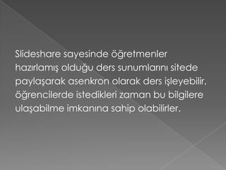 Slideshare sayesinde öğretmenler
hazırlamış olduğu ders sunumlarını sitede
paylaşarak asenkron olarak ders işleyebilir,
öğrencilerde istedikleri zaman bu bilgilere
ulaşabilme imkanına sahip olabilirler.
 