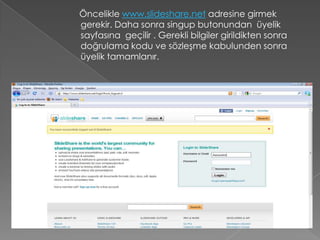 Öncelikle www.slideshare.net adresine girmek
gerekir. Daha sonra singup butonundan üyelik
sayfasına geçilir . Gerekli bilgiler girildikten sonra
doğrulama kodu ve sözleşme kabulunden sonra
üyelik tamamlanır.
 