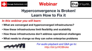 In this webinar you will learn:
• What are converged and hyperconverged infrastructures?
• How these infrastructures limit flexibility and scalability
• How these infrastructures don't address operational challenges
• What needs to change so they can solve enterprise problems
Hyperconvergence is Broken!
Learn How to Fix it
Webinar
For audio playback and Q&A go to:
http://bit.ly/HCIBroke
 