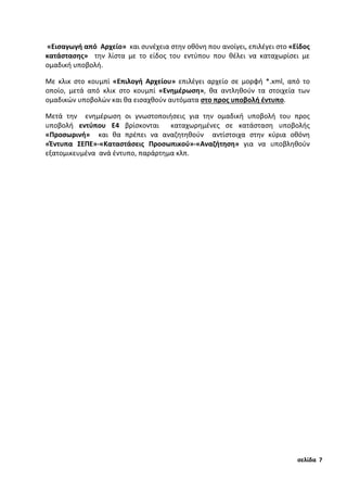 «Εισαγωγή από Αρχείο» και συνέχεια στην οθόνη που ανοίγει, επιλέγει στο «Είδος
κατάστασης» την λίστα με το είδος του εντύπου που θέλει να καταχωρίσει με
ομαδική υποβολή.
Με κλικ στο κουμπί «Επιλογή Αρχείου» επιλέγει αρχείο σε μορφή *.xml, από το
οποίο, μετά από κλικ στο κουμπί «Ενημέρωση», θα αντληθούν τα στοιχεία των
ομαδικών υποβολών και θα εισαχθούν αυτόματα στο προς υποβολή έντυπο.
Μετά την ενημέρωση οι γνωστοποιήσεις για την ομαδική υποβολή του προς
υποβολή εντύπου Ε4 βρίσκονται καταχωρημένες σε κατάσταση υποβολής
«Προσωρινή» και θα πρέπει να αναζητηθούν αντίστοιχα στην κύρια οθόνη
«Έντυπα ΣΕΠΕ»-«Καταστάσεις Προσωπικού»-«Αναζήτηση» για να υποβληθούν
εξατομικευμένα ανά έντυπο, παράρτημα κλπ.
σελίδα 7
 