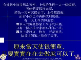 有幾個小孩很想當天使，上帝給他們一人一個燭臺， 叫他們要保持光亮， 結果一天兩天過去了，上帝都沒來， 所有小孩已不再擦拭那燭臺。 有一天上帝突然造訪， 每個人的燭臺都蒙上厚厚的灰塵， 只有一個小孩大家都叫他笨小孩， 因為上帝沒來，他也每天都擦拭， 結果這個笨小孩成了天使。 原來當天使很簡單， 只要實實在在去做就可以了。 