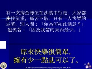 有一支掏金隊伍在沙漠中行走，大家都步伐沉重，痛苦不堪，只有一人快樂的走著，別人問：「你為何如此愜意？」 他笑著：「因為我帶的東西最少。」  原來快樂很簡單， 擁有少一點就可以了。 