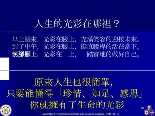 人生的光彩在哪裡？ 早上醒來，光彩在臉上，充滿笑容的迎接未來。 到了中午，光彩在腰上，挺直腰桿的活在當下。 到了晚上，光彩在腳上，腳踏實地的做好自己。 原來人生也很簡單， 只要能懂得「珍惜、知足、感恩」 你就擁有了生命的光彩 