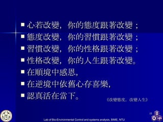 心若改變，你的態度跟著改變； 態度改變，你的習慣跟著改變； 習慣改變，你的性格跟著改變； 性格改變，你的人生跟著改變。 在順境中感恩， 在逆境中依舊心存喜樂， 認真活在當下。  《改變態度，改變人生》 