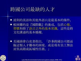 跨國公司最缺的人才 流利的英語和其他外語只是最基本的條件， 較困難的是『國際觀』的養成，包括 心態、習慣 和除了 語言之外的基本常識 ，這些是跨文化溝通的基本橋樑。 美國商會 白皮書指出，「許多跨國公司都面臨這類人才難尋的困境，或是現有員工無法肩負高階或區域性任務。」  
