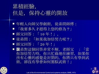 累積經驗， 但是，保持心靈的開放 年輕人向師父學劍術，徒弟問師傅： 「我要多久才趕得上您的修為？」 師父回答：「 10 年！」， 徒弟問：「如果我加倍努力呢？」 師父回答：「 20 年！」 徒弟對這個回答非常不解，老師父說：「當你加倍努力時，你只忙碌地在練習，如果你所有心靈的感覺是封閉的，你將只有學到武術，卻沒有學會如何駕馭武術！」 